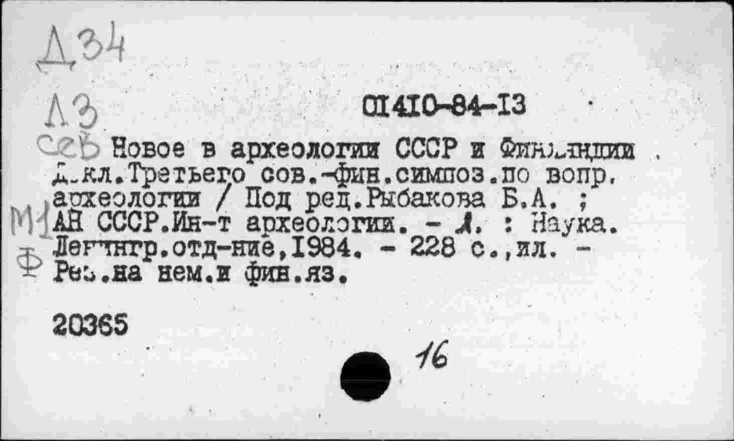 ﻿№
СП 410-84-13
СгЬ Новое в археологии СССР и Финхлвдии .
Л-кл.Третьего сов.-фин.симпоз.по вопр, . археологии / Под ред.Рыбакова Б.А. ;
АЙ СССР.Ин-т апхеологии. - À. : Наука.
^Легчнтр.отд--ние,1984. - 228 с.,ял. -
Реь.на нем.и фив.яз.
20365